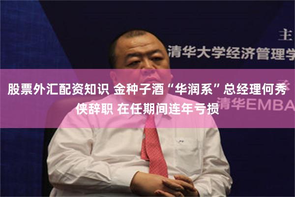 股票外汇配资知识 金种子酒“华润系”总经理何秀侠辞职 在任期间连年亏损