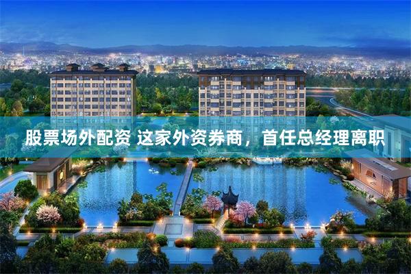 股票场外配资 这家外资券商,首任总经理离职