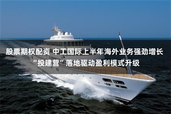 股票期权配资 中工国际上半年海外业务强劲增长 “投建营”落地驱动盈利模式升级