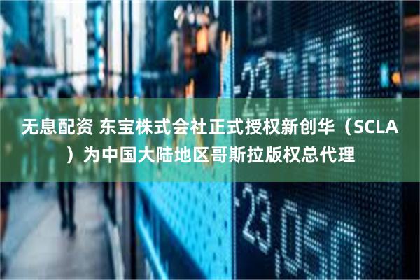 无息配资 东宝株式会社正式授权新创华（SCLA）为中国大陆地区哥斯拉版权总代理