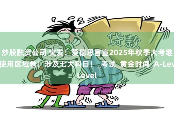 炒股融资公司 突发!爱德思官宣2025年秋季大考继续使用区域卷!涉及七大科目!_考试_黄金时间_A-Level