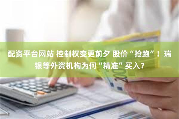 配资平台网站 控制权变更前夕 股价“抢跑”!瑞银等外资机构为何“精准”买入?