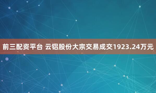 前三配资平台 云铝股份大宗交易成交1923.24万元