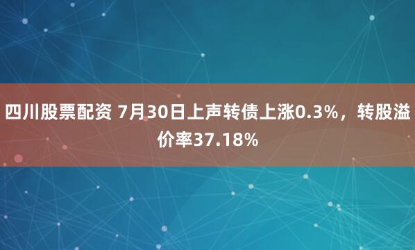 四川股票配资 7月30日上声转债上涨0.3%,转股溢价率37.18%