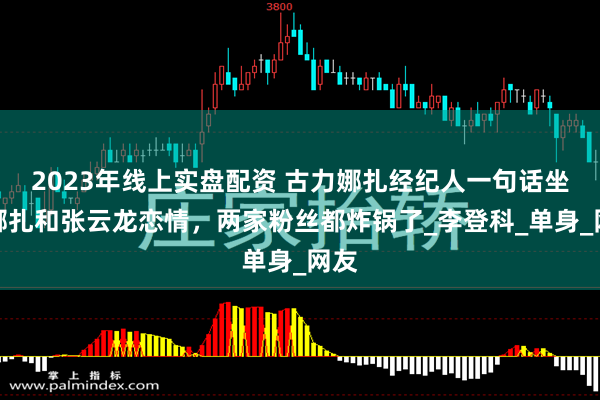 2023年线上实盘配资 古力娜扎经纪人一句话坐实娜扎和张云龙恋情，两家粉丝都炸锅了_李登科_单身_网友
