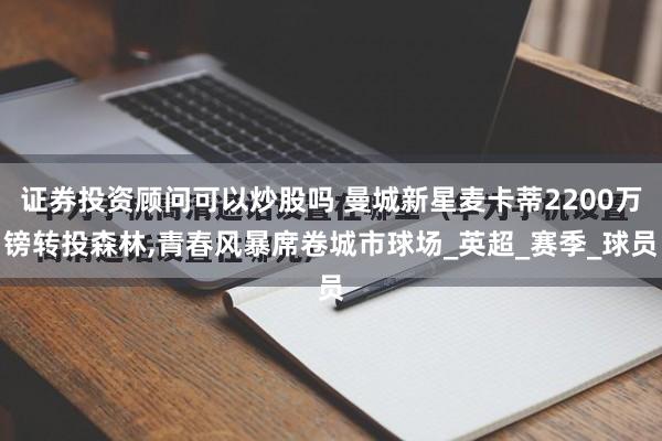 证券投资顾问可以炒股吗 曼城新星麦卡蒂2200万镑转投森林,青春风暴席卷城市球场_英超_赛季_球员