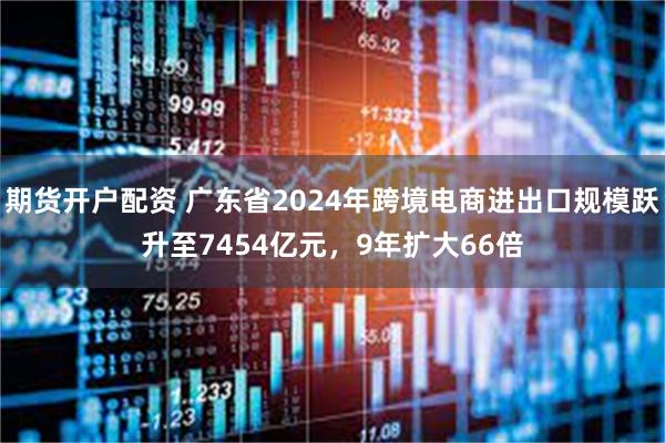 期货开户配资 广东省2024年跨境电商进出口规模跃升至7454亿元,9年扩大66倍