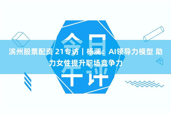 滨州股票配资 21专访|杨澜:AI领导力模型 助力女性提升职场竞争力