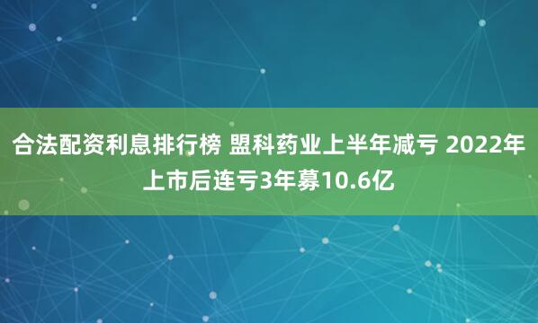 合法配资利息排行榜 盟科药业上半年减亏 2022年上市后连亏3年募10.6亿