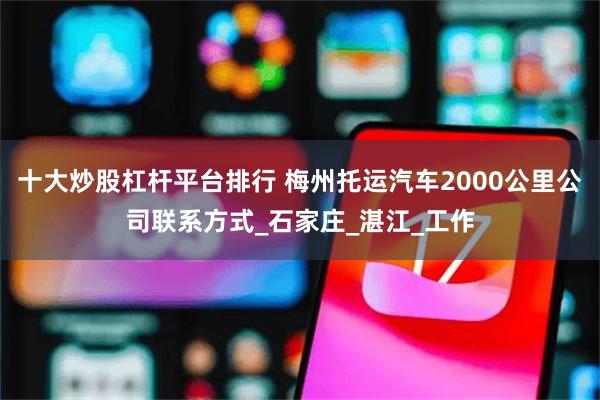 十大炒股杠杆平台排行 梅州托运汽车2000公里公司联系方式_石家庄_湛江_工作