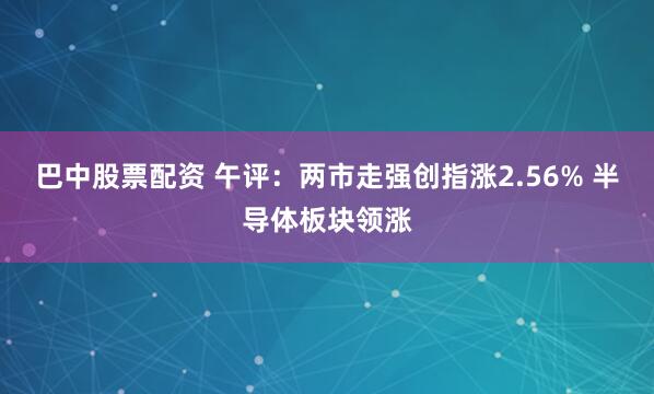 巴中股票配资 午评：两市走强创指涨2.56% 半导体板块领涨