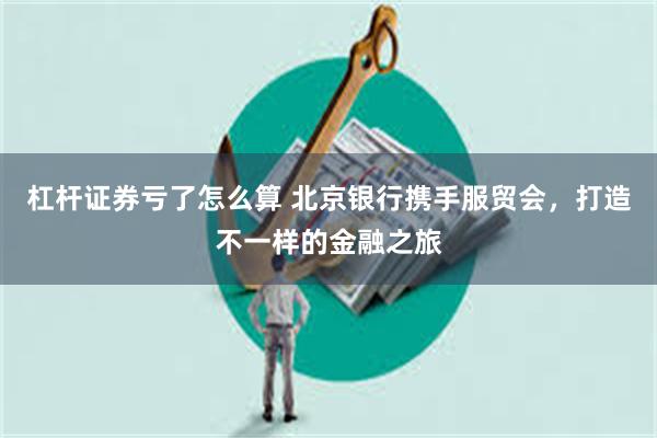 杠杆证券亏了怎么算 北京银行携手服贸会,打造不一样的金融之旅