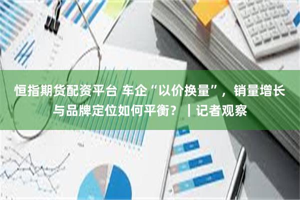 恒指期货配资平台 车企“以价换量”，销量增长与品牌定位如何平衡？｜记者观察