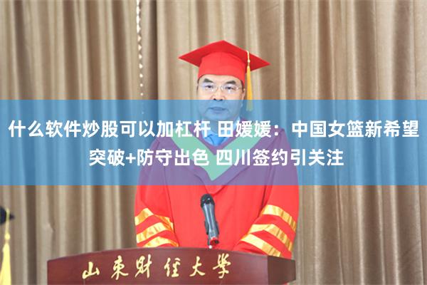 什么软件炒股可以加杠杆 田媛媛:中国女篮新希望 突破+防守出色 四川签约引关注