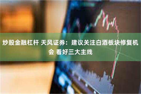 炒股金融杠杆 天风证券：建议关注白酒板块修复机会 看好三大主线