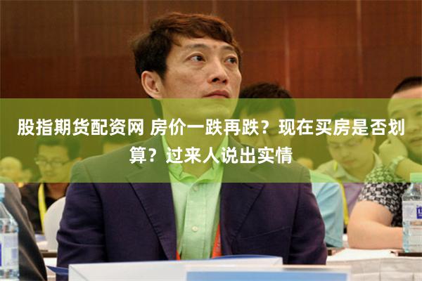 股指期货配资网 房价一跌再跌?现在买房是否划算?过来人说出实情