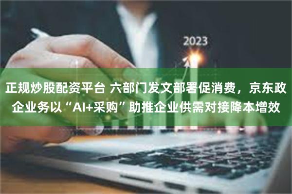 正规炒股配资平台 六部门发文部署促消费,京东政企业务以“AI+采购”助推企业供需对接降本增效